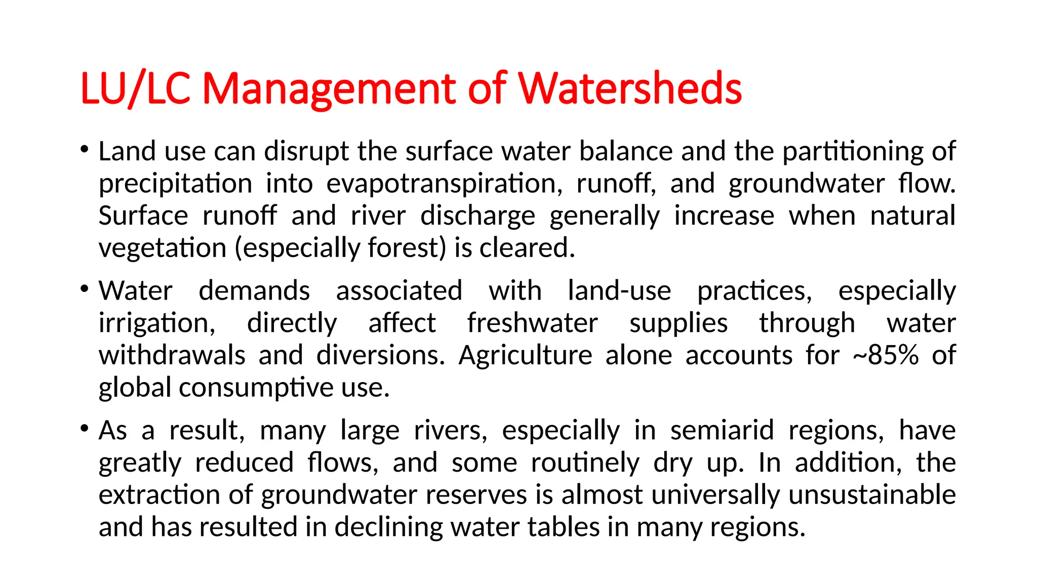 LU/LC Management of Watersheds
• Land use can disrupt the surface water balance and the partitioning of
precipitation into evapotranspiration, runoff, and groundwater flow.
Surface runoff and river discharge generally increase when natural
vegetation (especially forest) is cleared.
• Water demands associated with land-use practices, especially
irrigation, directly affect freshwater supplies through water
withdrawals and diversions. Agriculture alone accounts for ~85% of
global consumptive use.
• As a result, many large rivers, especially in semiarid regions, have
greatly reduced flows, and some routinely dry up. In addition, the
extraction of groundwater reserves is almost universally unsustainable
and has resulted in declining water tables in many regions.
 