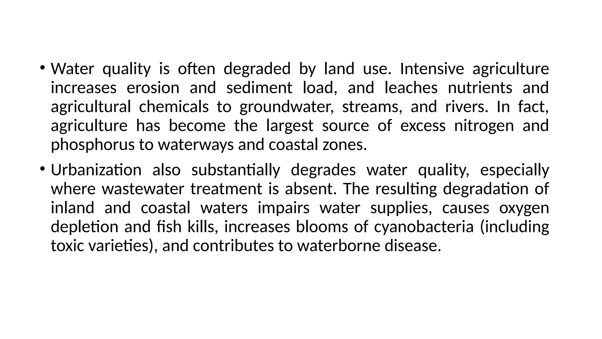 • Water quality is often degraded by land use. Intensive agriculture
increases erosion and sediment load, and leaches nutrients and
agricultural chemicals to groundwater, streams, and rivers. In fact,
agriculture has become the largest source of excess nitrogen and
phosphorus to waterways and coastal zones.
• Urbanization also substantially degrades water quality, especially
where wastewater treatment is absent. The resulting degradation of
inland and coastal waters impairs water supplies, causes oxygen
depletion and fish kills, increases blooms of cyanobacteria (including
toxic varieties), and contributes to waterborne disease.
 