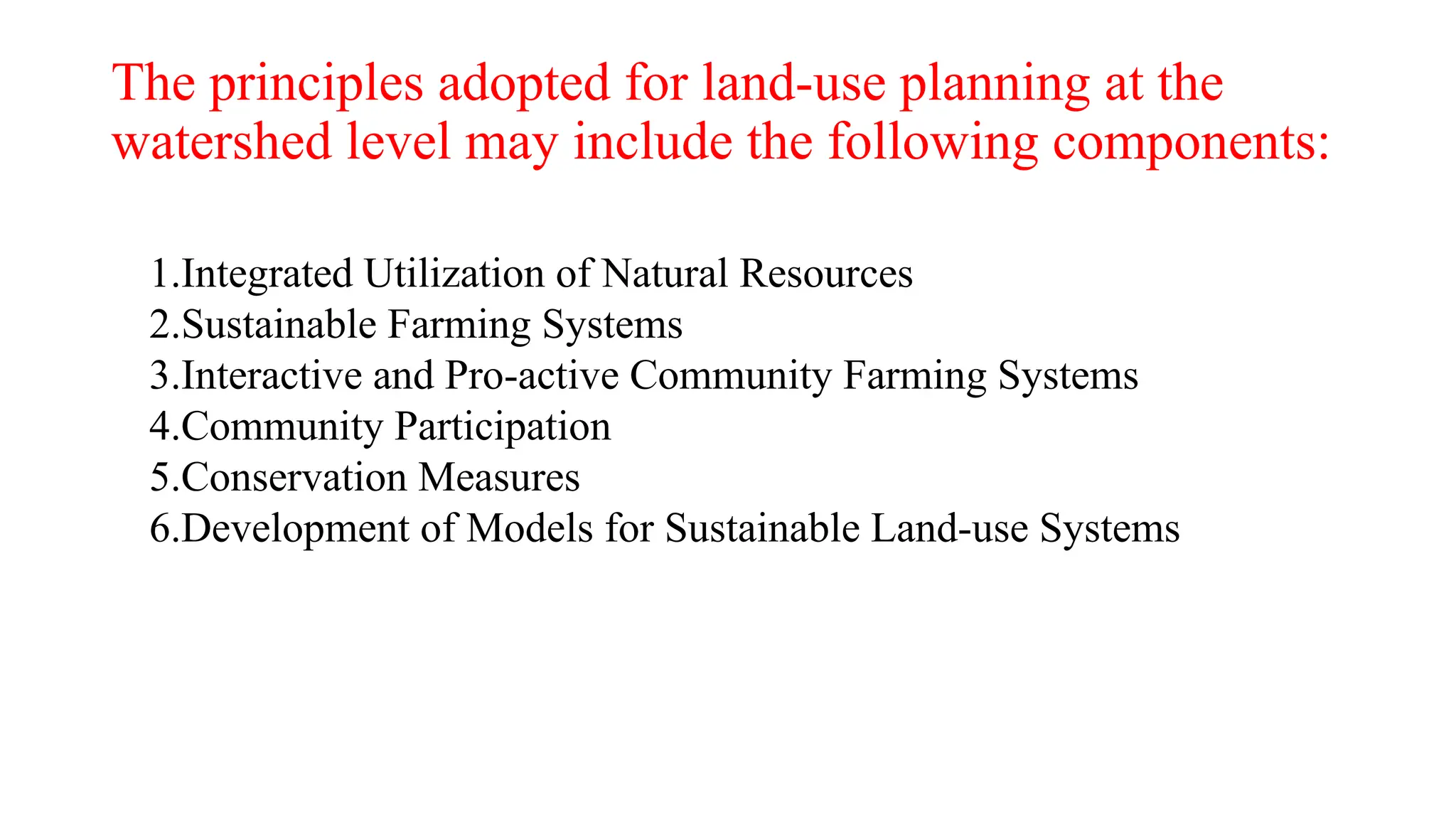 The principles adopted for land-use planning at the
watershed level may include the following components:
1.Integrated Utilization of Natural Resources
2.Sustainable Farming Systems
3.Interactive and Pro-active Community Farming Systems
4.Community Participation
5.Conservation Measures
6.Development of Models for Sustainable Land-use Systems
 