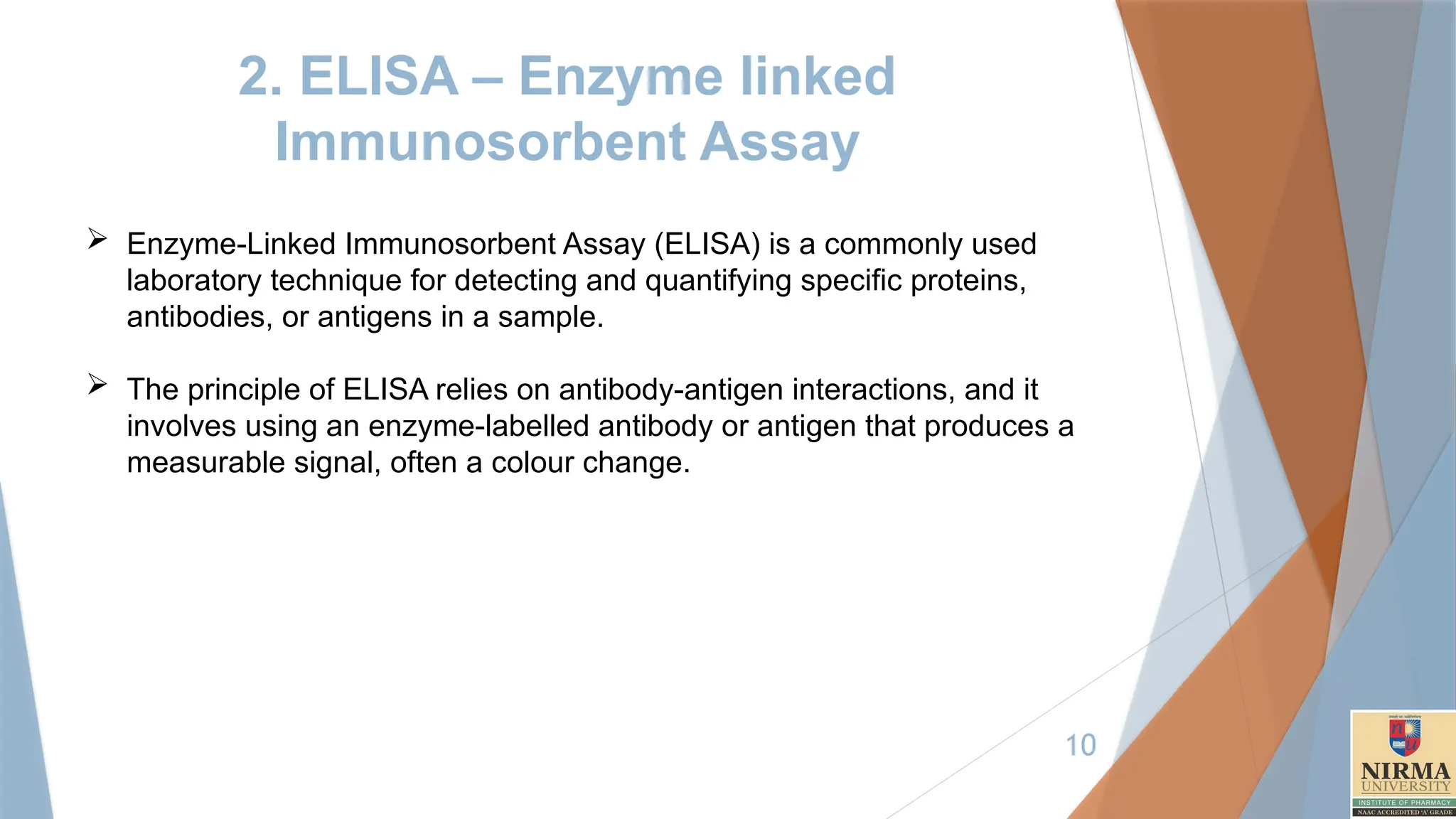 10
2. ELISA – Enzyme linked
Immunosorbent Assay
 Enzyme-Linked Immunosorbent Assay (ELISA) is a commonly used
laboratory technique for detecting and quantifying specific proteins,
antibodies, or antigens in a sample.
 The principle of ELISA relies on antibody-antigen interactions, and it
involves using an enzyme-labelled antibody or antigen that produces a
measurable signal, often a colour change.
 