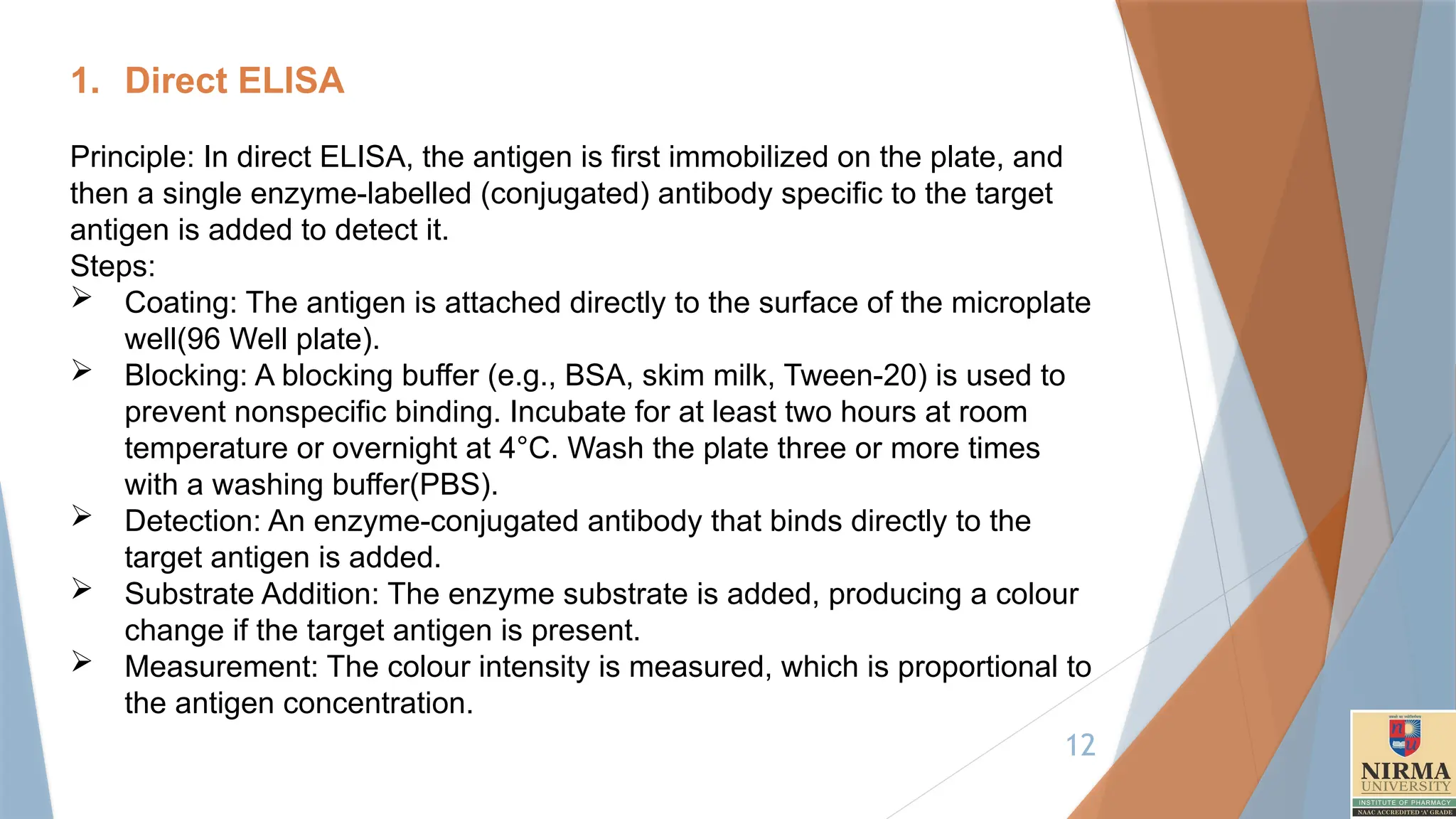 12
1. Direct ELISA
Principle: In direct ELISA, the antigen is first immobilized on the plate, and
then a single enzyme-labelled (conjugated) antibody specific to the target
antigen is added to detect it.
Steps:
 Coating: The antigen is attached directly to the surface of the microplate
well(96 Well plate).
 Blocking: A blocking buffer (e.g., BSA, skim milk, Tween-20) is used to
prevent nonspecific binding. Incubate for at least two hours at room
temperature or overnight at 4°C. Wash the plate three or more times
with a washing buffer(PBS).
 Detection: An enzyme-conjugated antibody that binds directly to the
target antigen is added.
 Substrate Addition: The enzyme substrate is added, producing a colour
change if the target antigen is present.
 Measurement: The colour intensity is measured, which is proportional to
the antigen concentration.
 