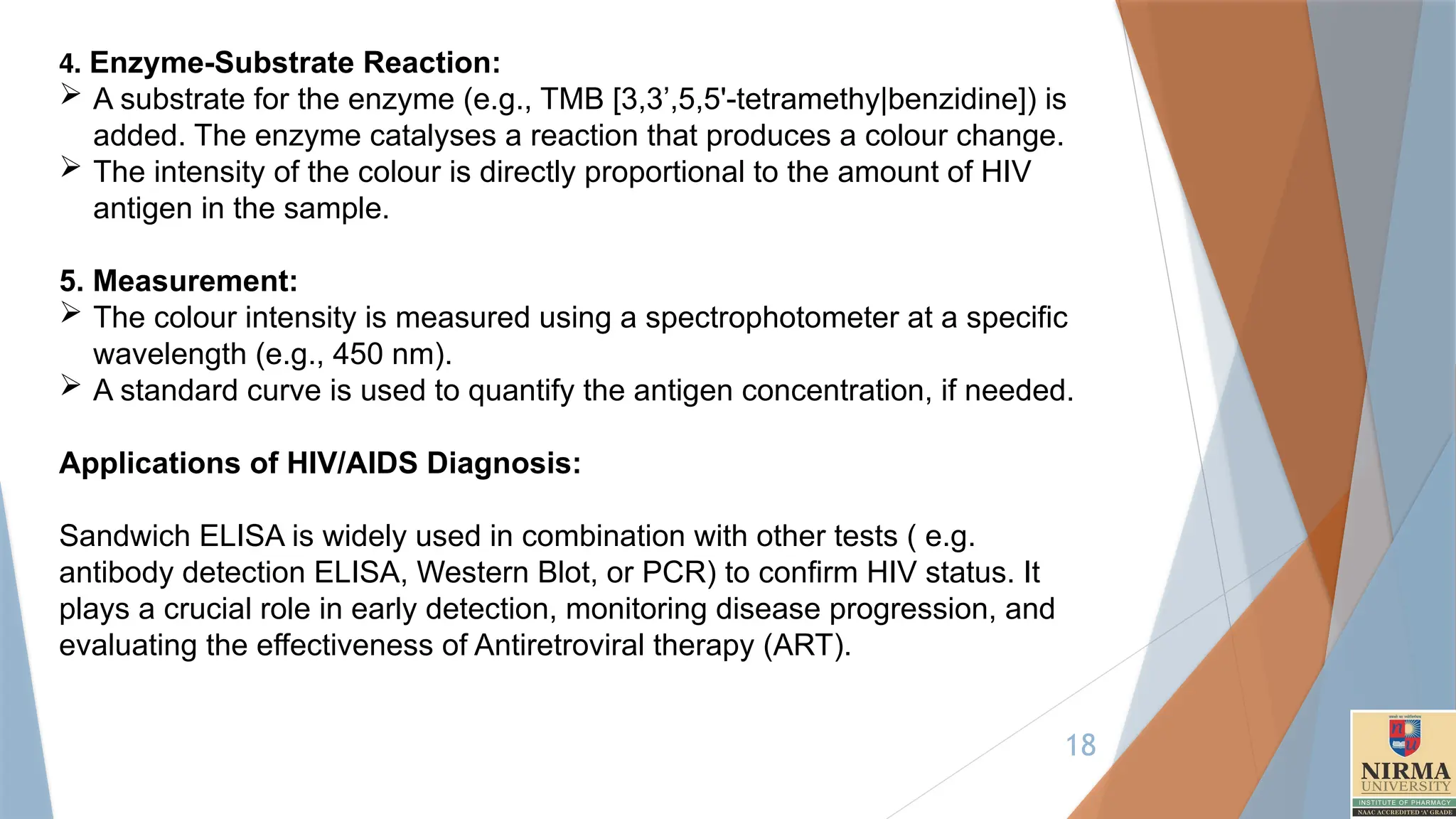 18
4. Enzyme-Substrate Reaction:
 A substrate for the enzyme (e.g., TMB [3,3’,5,5'-tetramethy|benzidine]) is
added. The enzyme catalyses a reaction that produces a colour change.
 The intensity of the colour is directly proportional to the amount of HIV
antigen in the sample.
5. Measurement:
 The colour intensity is measured using a spectrophotometer at a specific
wavelength (e.g., 450 nm).
 A standard curve is used to quantify the antigen concentration, if needed.
Applications of HIV/AIDS Diagnosis:
Sandwich ELISA is widely used in combination with other tests ( e.g.
antibody detection ELISA, Western Blot, or PCR) to confirm HIV status. It
plays a crucial role in early detection, monitoring disease progression, and
evaluating the effectiveness of Antiretroviral therapy (ART).
 