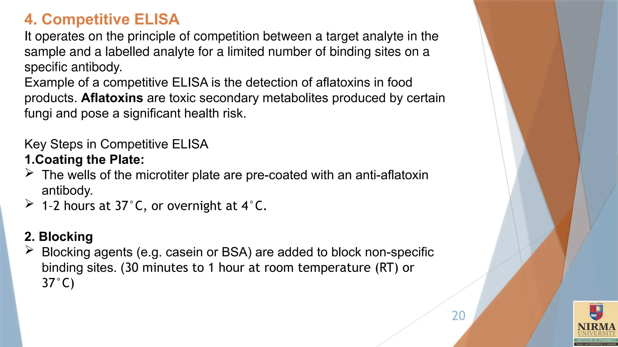 20
4. Competitive ELISA
It operates on the principle of competition between a target analyte in the
sample and a labelled analyte for a limited number of binding sites on a
specific antibody.
Example of a competitive ELISA is the detection of aflatoxins in food
products. Aflatoxins are toxic secondary metabolites produced by certain
fungi and pose a significant health risk.
Key Steps in Competitive ELISA
1.Coating the Plate:
 The wells of the microtiter plate are pre-coated with an anti-aflatoxin
antibody.
 1–2 hours at 37°C, or overnight at 4°C.
2. Blocking
 Blocking agents (e.g. casein or BSA) are added to block non-specific
binding sites. (30 minutes to 1 hour at room temperature (RT) or
37°C)
 