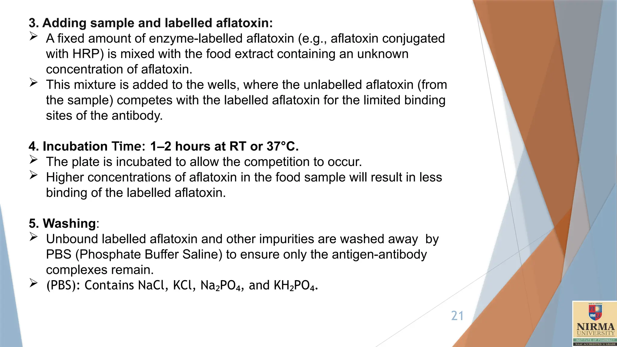 21
3. Adding sample and labelled aflatoxin:
 A fixed amount of enzyme-labelled aflatoxin (e.g., aflatoxin conjugated
with HRP) is mixed with the food extract containing an unknown
concentration of aflatoxin.
 This mixture is added to the wells, where the unlabelled aflatoxin (from
the sample) competes with the labelled aflatoxin for the limited binding
sites of the antibody.
4. Incubation Time: 1–2 hours at RT or 37°C.
 The plate is incubated to allow the competition to occur.
 Higher concentrations of aflatoxin in the food sample will result in less
binding of the labelled aflatoxin.
5. Washing:
 Unbound labelled aflatoxin and other impurities are washed away by
PBS (Phosphate Buffer Saline) to ensure only the antigen-antibody
complexes remain.
 (PBS): Contains NaCl, KCl, Na PO , and KH PO .
₂ ₄ ₂ ₄
 
