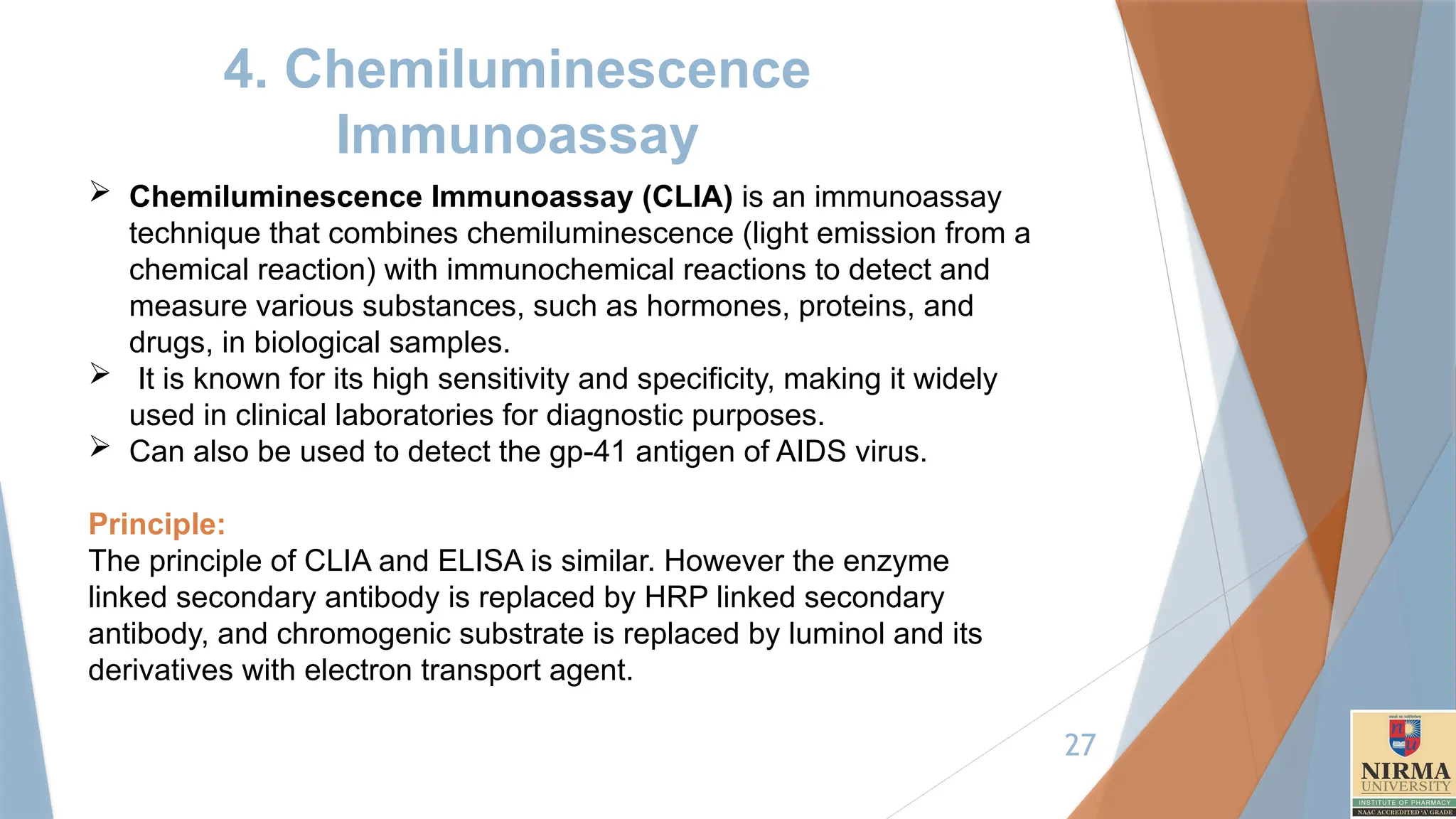 27
4. Chemiluminescence
Immunoassay
 Chemiluminescence Immunoassay (CLIA) is an immunoassay
technique that combines chemiluminescence (light emission from a
chemical reaction) with immunochemical reactions to detect and
measure various substances, such as hormones, proteins, and
drugs, in biological samples.
 It is known for its high sensitivity and specificity, making it widely
used in clinical laboratories for diagnostic purposes.
 Can also be used to detect the gp-41 antigen of AIDS virus.
Principle:
The principle of CLIA and ELISA is similar. However the enzyme
linked secondary antibody is replaced by HRP linked secondary
antibody, and chromogenic substrate is replaced by luminol and its
derivatives with electron transport agent.
 