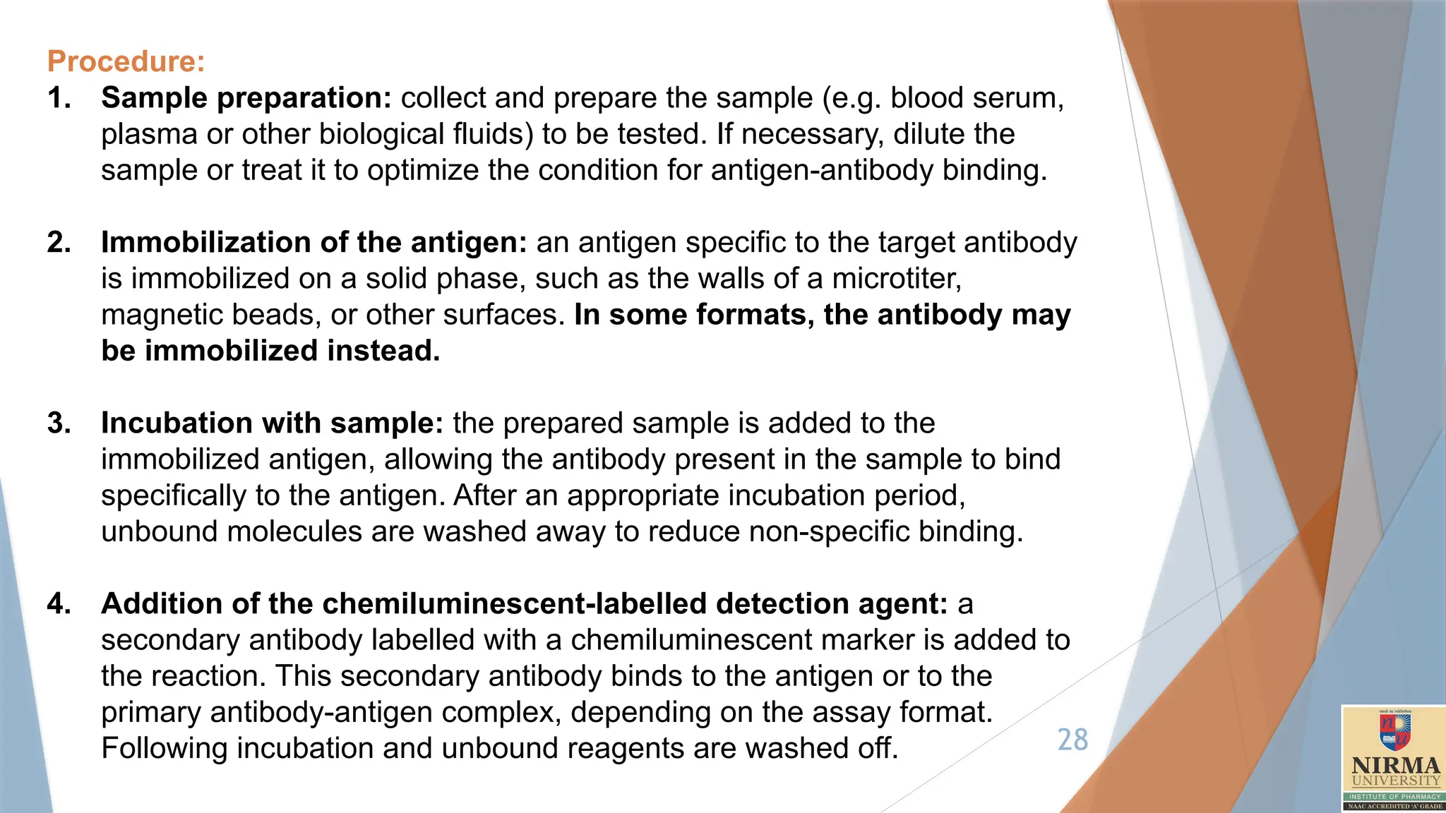 28
Procedure:
1. Sample preparation: collect and prepare the sample (e.g. blood serum,
plasma or other biological fluids) to be tested. If necessary, dilute the
sample or treat it to optimize the condition for antigen-antibody binding.
2. Immobilization of the antigen: an antigen specific to the target antibody
is immobilized on a solid phase, such as the walls of a microtiter,
magnetic beads, or other surfaces. In some formats, the antibody may
be immobilized instead.
3. Incubation with sample: the prepared sample is added to the
immobilized antigen, allowing the antibody present in the sample to bind
specifically to the antigen. After an appropriate incubation period,
unbound molecules are washed away to reduce non-specific binding.
4. Addition of the chemiluminescent-labelled detection agent: a
secondary antibody labelled with a chemiluminescent marker is added to
the reaction. This secondary antibody binds to the antigen or to the
primary antibody-antigen complex, depending on the assay format.
Following incubation and unbound reagents are washed off.
 