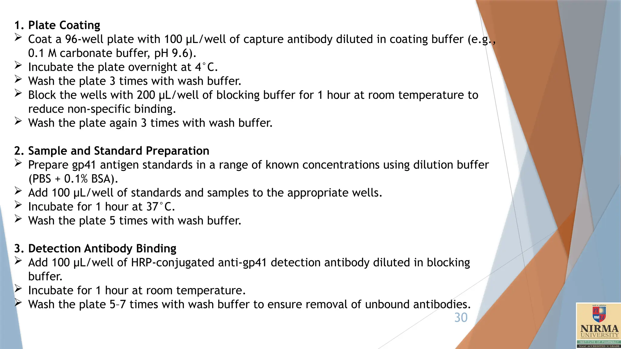 30
1. Plate Coating
 Coat a 96-well plate with 100 µL/well of capture antibody diluted in coating buffer (e.g.,
0.1 M carbonate buffer, pH 9.6).
 Incubate the plate overnight at 4°C.
 Wash the plate 3 times with wash buffer.
 Block the wells with 200 µL/well of blocking buffer for 1 hour at room temperature to
reduce non-specific binding.
 Wash the plate again 3 times with wash buffer.
2. Sample and Standard Preparation
 Prepare gp41 antigen standards in a range of known concentrations using dilution buffer
(PBS + 0.1% BSA).
 Add 100 µL/well of standards and samples to the appropriate wells.
 Incubate for 1 hour at 37°C.
 Wash the plate 5 times with wash buffer.
3. Detection Antibody Binding
 Add 100 µL/well of HRP-conjugated anti-gp41 detection antibody diluted in blocking
buffer.
 Incubate for 1 hour at room temperature.
 Wash the plate 5–7 times with wash buffer to ensure removal of unbound antibodies.
 