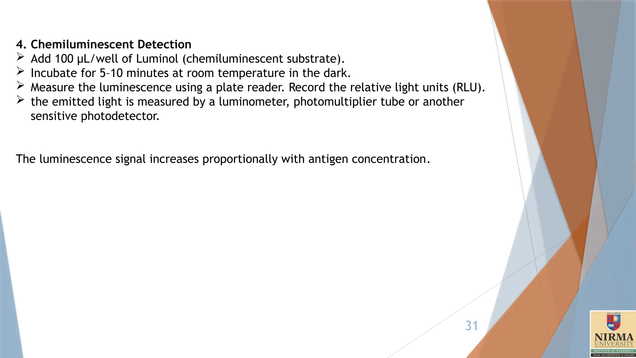 31
4. Chemiluminescent Detection
 Add 100 µL/well of Luminol (chemiluminescent substrate).
 Incubate for 5–10 minutes at room temperature in the dark.
 Measure the luminescence using a plate reader. Record the relative light units (RLU).
 the emitted light is measured by a luminometer, photomultiplier tube or another
sensitive photodetector.
The luminescence signal increases proportionally with antigen concentration.
 