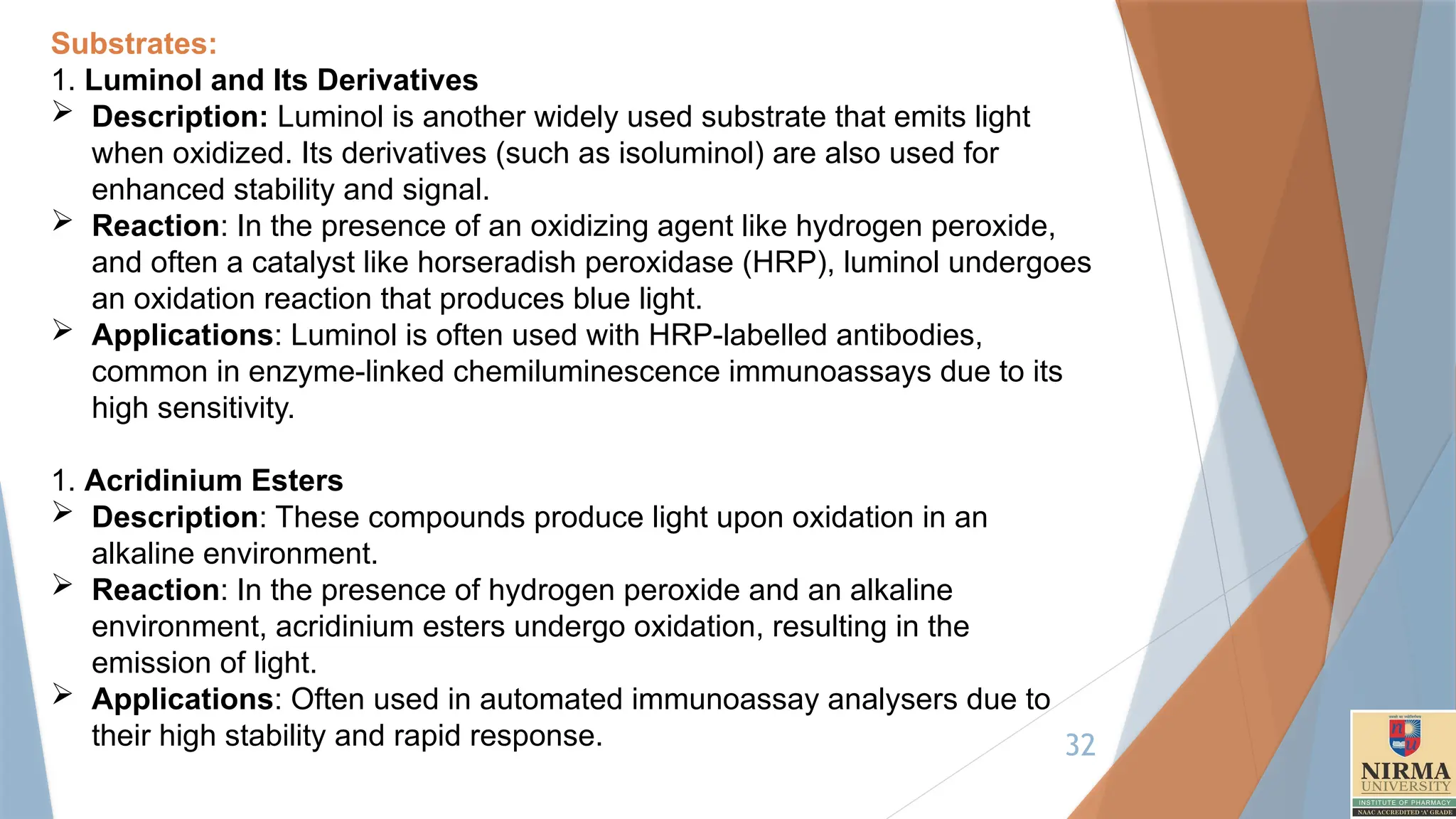 32
Substrates:
1. Luminol and Its Derivatives
 Description: Luminol is another widely used substrate that emits light
when oxidized. Its derivatives (such as isoluminol) are also used for
enhanced stability and signal.
 Reaction: In the presence of an oxidizing agent like hydrogen peroxide,
and often a catalyst like horseradish peroxidase (HRP), luminol undergoes
an oxidation reaction that produces blue light.
 Applications: Luminol is often used with HRP-labelled antibodies,
common in enzyme-linked chemiluminescence immunoassays due to its
high sensitivity.
1. Acridinium Esters
 Description: These compounds produce light upon oxidation in an
alkaline environment.
 Reaction: In the presence of hydrogen peroxide and an alkaline
environment, acridinium esters undergo oxidation, resulting in the
emission of light.
 Applications: Often used in automated immunoassay analysers due to
their high stability and rapid response.
 