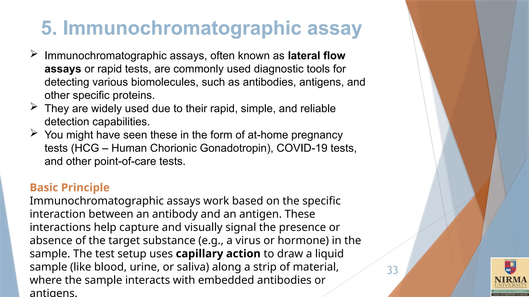 33
5. Immunochromatographic assay
 Immunochromatographic assays, often known as lateral flow
assays or rapid tests, are commonly used diagnostic tools for
detecting various biomolecules, such as antibodies, antigens, and
other specific proteins.
 They are widely used due to their rapid, simple, and reliable
detection capabilities.
 You might have seen these in the form of at-home pregnancy
tests (HCG – Human Chorionic Gonadotropin), COVID-19 tests,
and other point-of-care tests.
Basic Principle
Immunochromatographic assays work based on the specific
interaction between an antibody and an antigen. These
interactions help capture and visually signal the presence or
absence of the target substance (e.g., a virus or hormone) in the
sample. The test setup uses capillary action to draw a liquid
sample (like blood, urine, or saliva) along a strip of material,
where the sample interacts with embedded antibodies or
antigens.
 