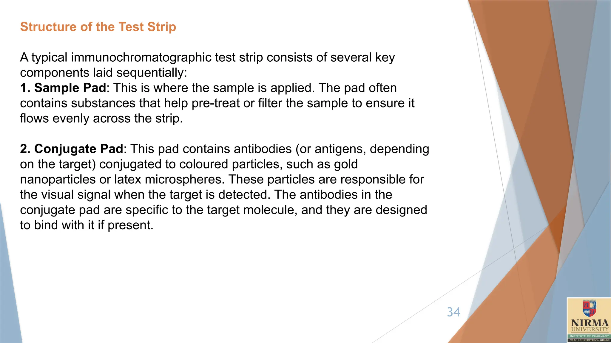 34
Structure of the Test Strip
A typical immunochromatographic test strip consists of several key
components laid sequentially:
1. Sample Pad: This is where the sample is applied. The pad often
contains substances that help pre-treat or filter the sample to ensure it
flows evenly across the strip.
2. Conjugate Pad: This pad contains antibodies (or antigens, depending
on the target) conjugated to coloured particles, such as gold
nanoparticles or latex microspheres. These particles are responsible for
the visual signal when the target is detected. The antibodies in the
conjugate pad are specific to the target molecule, and they are designed
to bind with it if present.
 