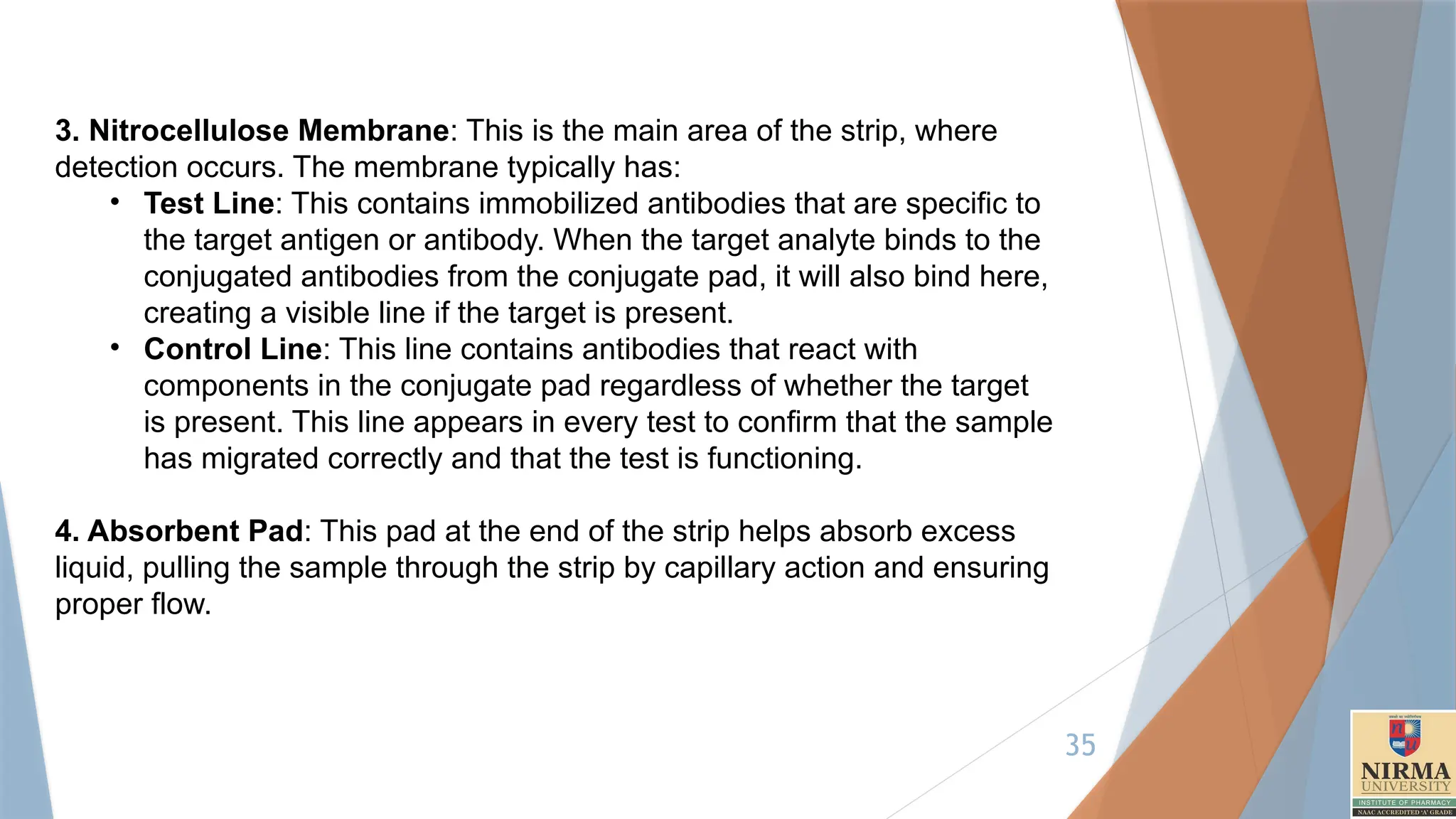 35
3. Nitrocellulose Membrane: This is the main area of the strip, where
detection occurs. The membrane typically has:
• Test Line: This contains immobilized antibodies that are specific to
the target antigen or antibody. When the target analyte binds to the
conjugated antibodies from the conjugate pad, it will also bind here,
creating a visible line if the target is present.
• Control Line: This line contains antibodies that react with
components in the conjugate pad regardless of whether the target
is present. This line appears in every test to confirm that the sample
has migrated correctly and that the test is functioning.
4. Absorbent Pad: This pad at the end of the strip helps absorb excess
liquid, pulling the sample through the strip by capillary action and ensuring
proper flow.
 