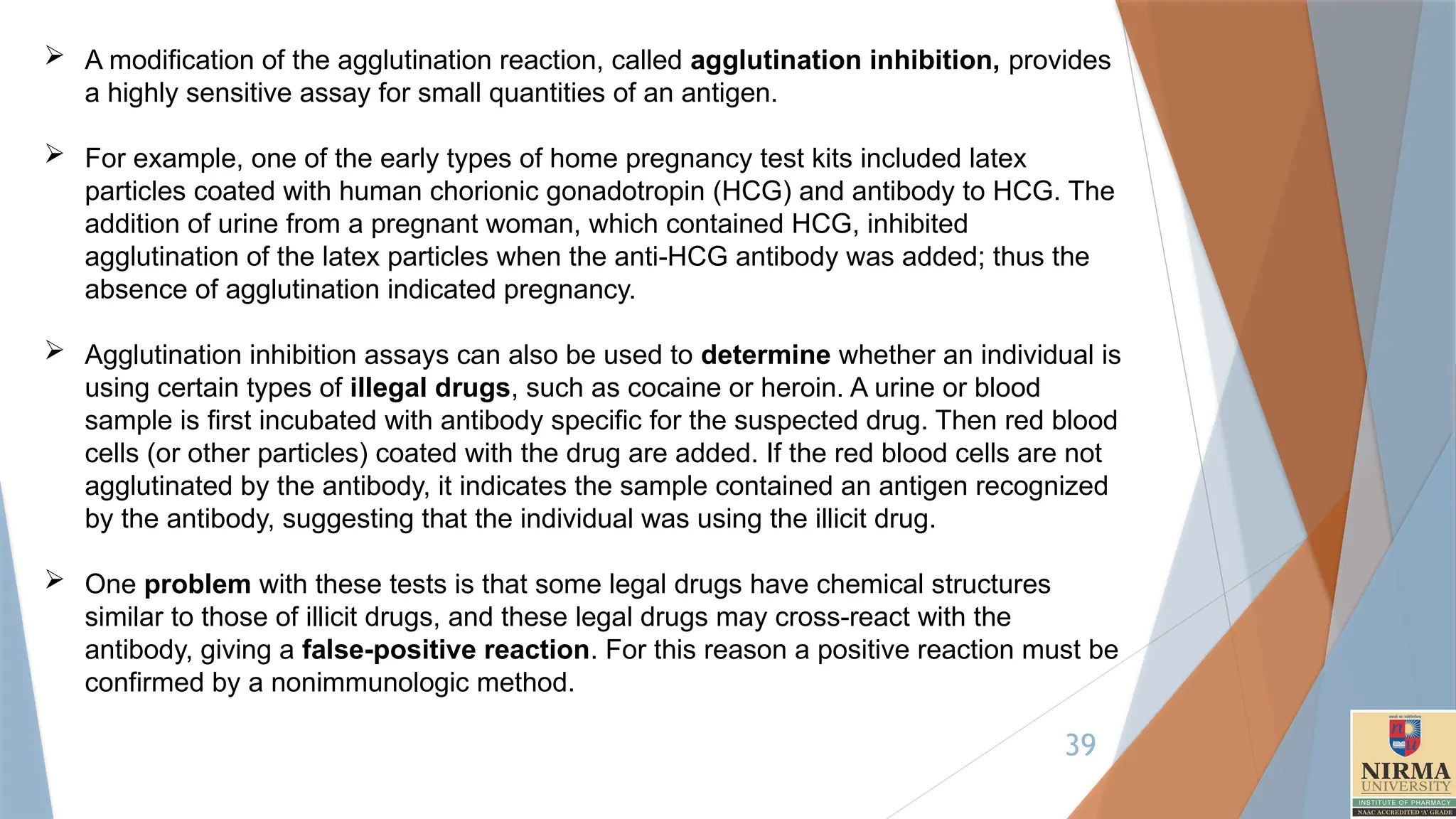 39
 A modification of the agglutination reaction, called agglutination inhibition, provides
a highly sensitive assay for small quantities of an antigen.
 For example, one of the early types of home pregnancy test kits included latex
particles coated with human chorionic gonadotropin (HCG) and antibody to HCG. The
addition of urine from a pregnant woman, which contained HCG, inhibited
agglutination of the latex particles when the anti-HCG antibody was added; thus the
absence of agglutination indicated pregnancy.
 Agglutination inhibition assays can also be used to determine whether an individual is
using certain types of illegal drugs, such as cocaine or heroin. A urine or blood
sample is first incubated with antibody specific for the suspected drug. Then red blood
cells (or other particles) coated with the drug are added. If the red blood cells are not
agglutinated by the antibody, it indicates the sample contained an antigen recognized
by the antibody, suggesting that the individual was using the illicit drug.
 One problem with these tests is that some legal drugs have chemical structures
similar to those of illicit drugs, and these legal drugs may cross-react with the
antibody, giving a false-positive reaction. For this reason a positive reaction must be
confirmed by a nonimmunologic method.
 