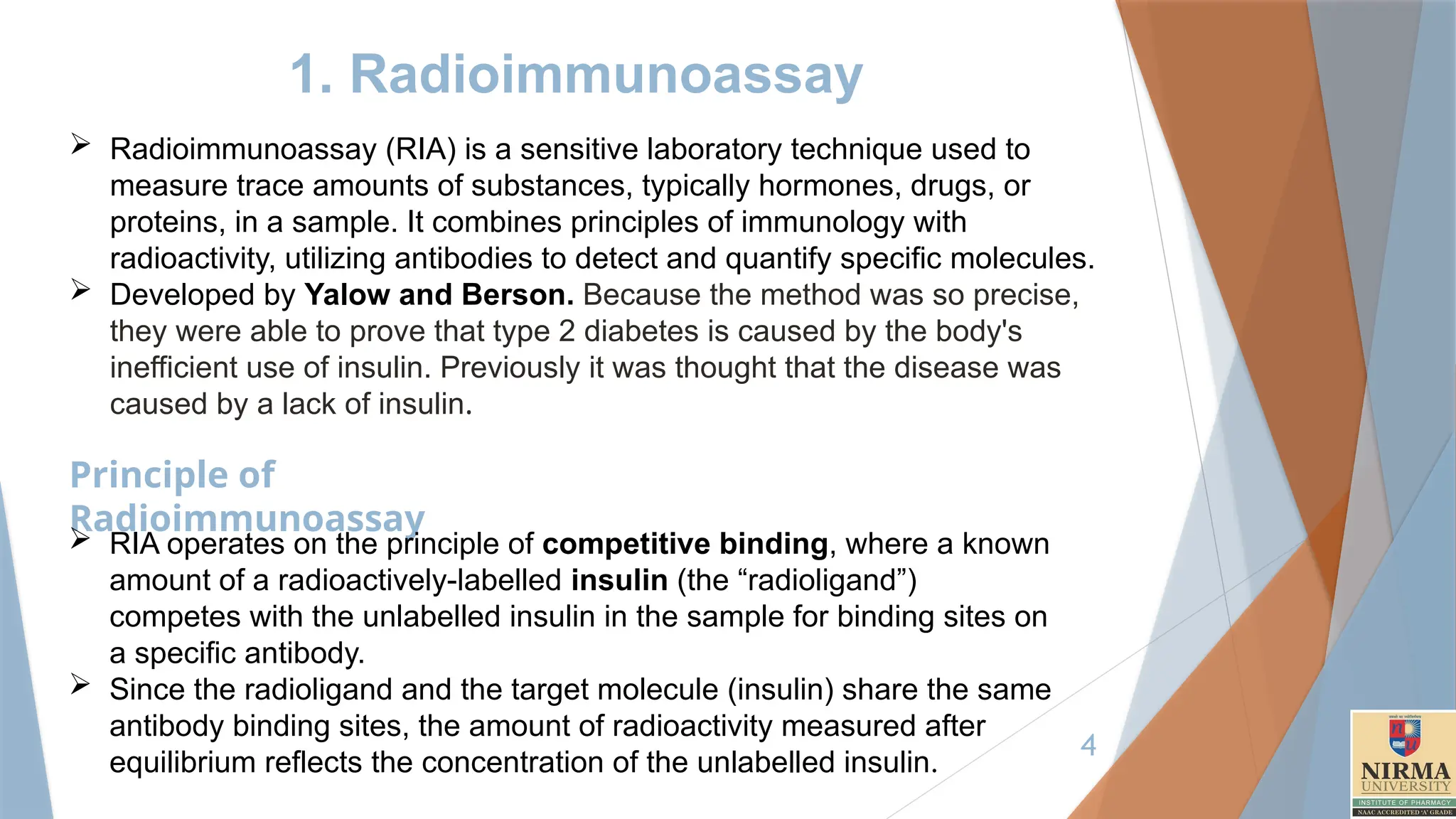 4
1. Radioimmunoassay
 Radioimmunoassay (RIA) is a sensitive laboratory technique used to
measure trace amounts of substances, typically hormones, drugs, or
proteins, in a sample. It combines principles of immunology with
radioactivity, utilizing antibodies to detect and quantify specific molecules.
 Developed by Yalow and Berson. Because the method was so precise,
they were able to prove that type 2 diabetes is caused by the body's
inefficient use of insulin. Previously it was thought that the disease was
caused by a lack of insulin.
Principle of
Radioimmunoassay
 RIA operates on the principle of competitive binding, where a known
amount of a radioactively-labelled insulin (the “radioligand”)
competes with the unlabelled insulin in the sample for binding sites on
a specific antibody.
 Since the radioligand and the target molecule (insulin) share the same
antibody binding sites, the amount of radioactivity measured after
equilibrium reflects the concentration of the unlabelled insulin.
 