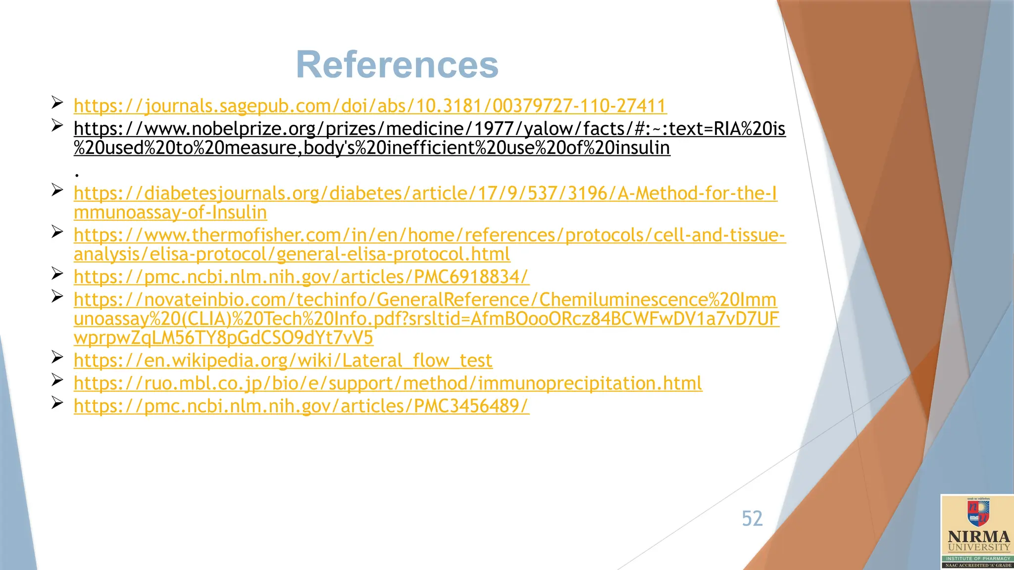 52
References
 https://journals.sagepub.com/doi/abs/10.3181/00379727-110-27411
 https://www.nobelprize.org/prizes/medicine/1977/yalow/facts/#:~:text=RIA%20is
%20used%20to%20measure,body's%20inefficient%20use%20of%20insulin
.
 https://diabetesjournals.org/diabetes/article/17/9/537/3196/A-Method-for-the-I
mmunoassay-of-Insulin
 https://www.thermofisher.com/in/en/home/references/protocols/cell-and-tissue-
analysis/elisa-protocol/general-elisa-protocol.html
 https://pmc.ncbi.nlm.nih.gov/articles/PMC6918834/
 https://novateinbio.com/techinfo/GeneralReference/Chemiluminescence%20Imm
unoassay%20(CLIA)%20Tech%20Info.pdf?srsltid=AfmBOooORcz84BCWFwDV1a7vD7UF
wprpwZqLM56TY8pGdCSO9dYt7vV5
 https://en.wikipedia.org/wiki/Lateral_flow_test
 https://ruo.mbl.co.jp/bio/e/support/method/immunoprecipitation.html
 https://pmc.ncbi.nlm.nih.gov/articles/PMC3456489/
 