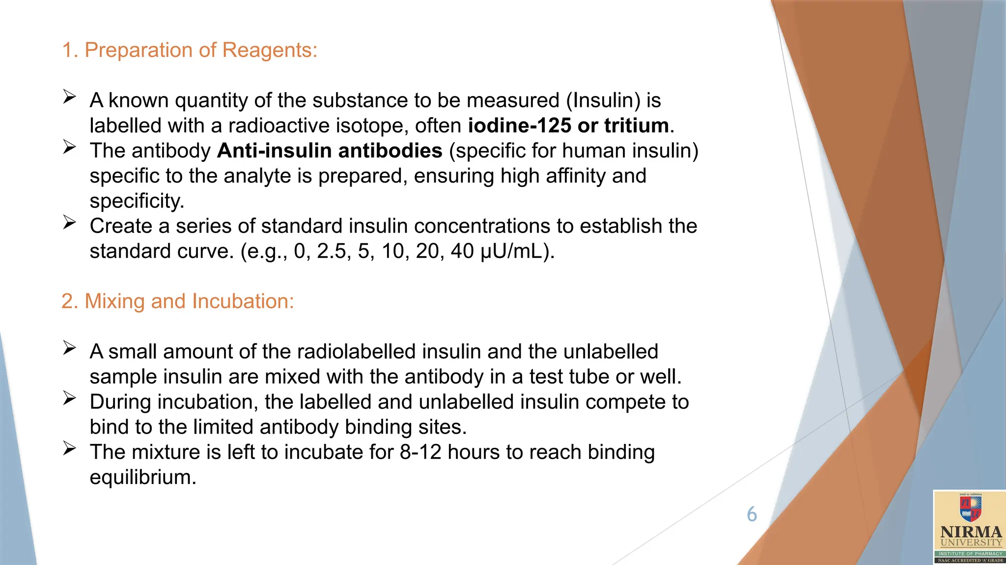 6
1. Preparation of Reagents:
 A known quantity of the substance to be measured (Insulin) is
labelled with a radioactive isotope, often iodine-125 or tritium.
 The antibody Anti-insulin antibodies (specific for human insulin)
specific to the analyte is prepared, ensuring high affinity and
specificity.
 Create a series of standard insulin concentrations to establish the
standard curve. (e.g., 0, 2.5, 5, 10, 20, 40 µU/mL).
2. Mixing and Incubation:
 A small amount of the radiolabelled insulin and the unlabelled
sample insulin are mixed with the antibody in a test tube or well.
 During incubation, the labelled and unlabelled insulin compete to
bind to the limited antibody binding sites.
 The mixture is left to incubate for 8-12 hours to reach binding
equilibrium.
 