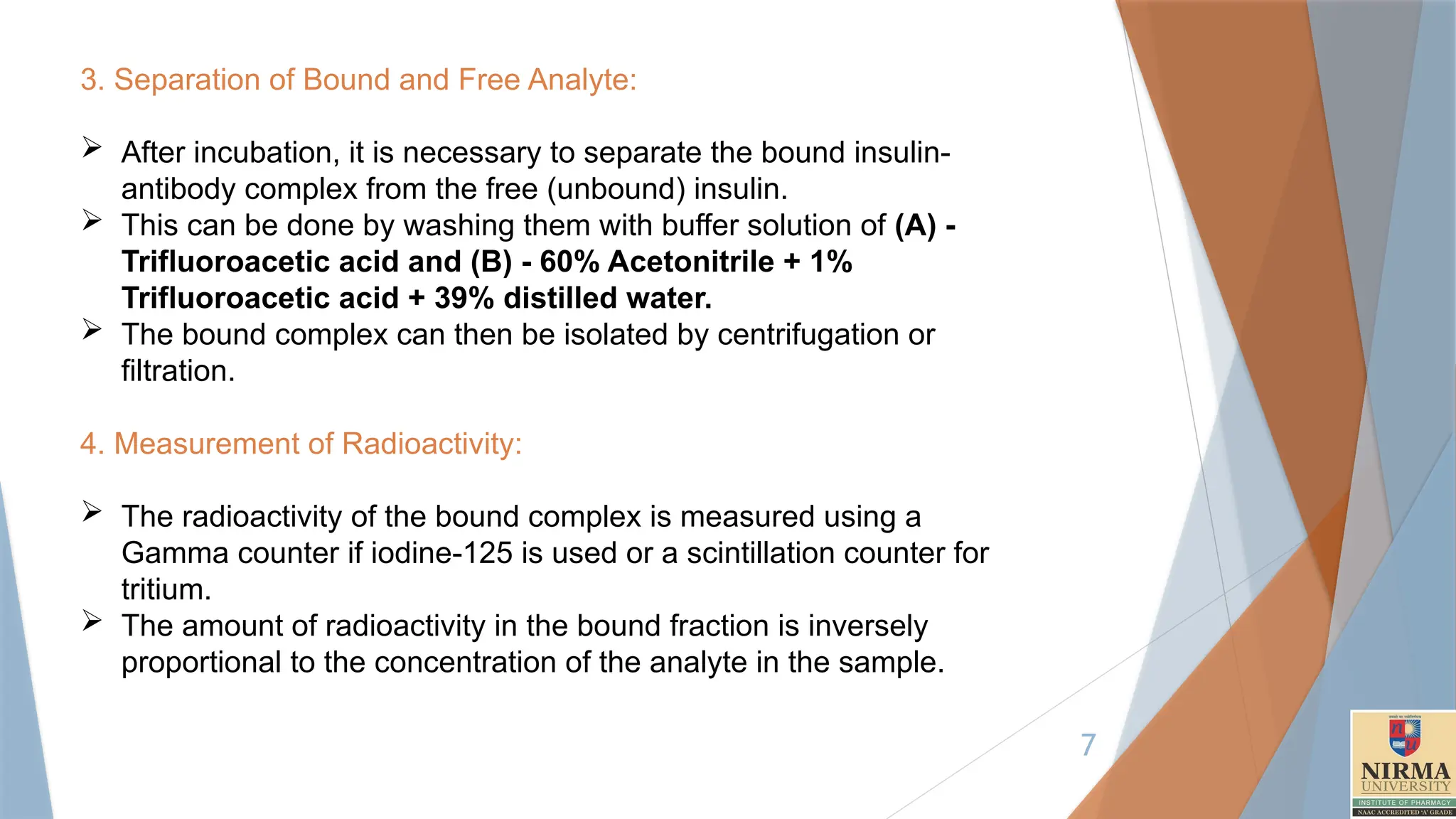 7
3. Separation of Bound and Free Analyte:
 After incubation, it is necessary to separate the bound insulin-
antibody complex from the free (unbound) insulin.
 This can be done by washing them with buffer solution of (A) -
Trifluoroacetic acid and (B) - 60% Acetonitrile + 1%
Trifluoroacetic acid + 39% distilled water.
 The bound complex can then be isolated by centrifugation or
filtration.
4. Measurement of Radioactivity:
 The radioactivity of the bound complex is measured using a
Gamma counter if iodine-125 is used or a scintillation counter for
tritium.
 The amount of radioactivity in the bound fraction is inversely
proportional to the concentration of the analyte in the sample.
 