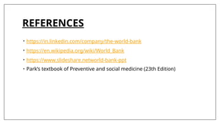 REFERENCES
• https://in.linkedin.com/company/the-world-bank
• https://en.wikipedia.org/wiki/World_Bank
• https://www.slideshare.networld-bank-ppt
• Park’s textbook of Preventive and social medicine (23th Edition)
 