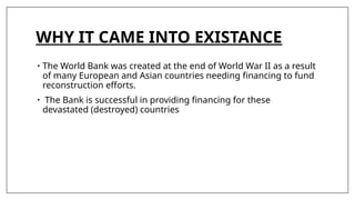 WHY IT CAME INTO EXISTANCE
• The World Bank was created at the end of World War II as a result
of many European and Asian countries needing financing to fund
reconstruction efforts.
• The Bank is successful in providing financing for these
devastated (destroyed) countries
 