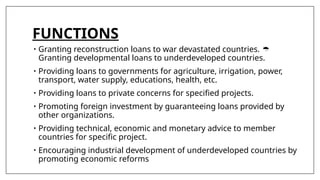 FUNCTIONS
• Granting reconstruction loans to war devastated countries. 
Granting developmental loans to underdeveloped countries.
• Providing loans to governments for agriculture, irrigation, power,
transport, water supply, educations, health, etc.
• Providing loans to private concerns for specified projects.
• Promoting foreign investment by guaranteeing loans provided by
other organizations.
• Providing technical, economic and monetary advice to member
countries for specific project.
• Encouraging industrial development of underdeveloped countries by
promoting economic reforms
 