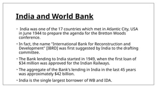 India and World Bank
• India was one of the 17 countries which met in Atlantic City, USA
in June 1944 to prepare the agenda for the Bretton Woods
conference.
• In fact, the name "International Bank for Reconstruction and
Development" [IBRD] was first suggested by India to the drafting
committee.
• The Bank lending to India started in 1949, when the first loan of
$34 million was approved for the Indian Railways.
• The aggregate of the Bank's lending in India in the last 45 years
was approximately $42 billion.
• India is the single largest borrower of WB and IDA.
 