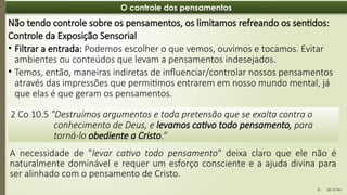 06:12 PM
10
O controle dos pensamentos
2 Co 10.5 "Destruímos argumentos e toda pretensão que se exalta contra o
conhecimento de Deus, e levamos cativo todo pensamento, para
torná-lo obediente a Cristo.“
Não tendo controle sobre os pensamentos, os limitamos refreando os sentidos:
Controle da Exposição Sensorial
• Filtrar a entrada: Podemos escolher o que vemos, ouvimos e tocamos. Evitar
ambientes ou conteúdos que levam a pensamentos indesejados.
• Temos, então, maneiras indiretas de influenciar/controlar nossos pensamentos
através das impressões que permitimos entrarem em nosso mundo mental, já
que elas é que geram os pensamentos.
A necessidade de "levar cativo todo pensamento" deixa claro que ele não é
naturalmente dominável e requer um esforço consciente e a ajuda divina para
ser alinhado com o pensamento de Cristo.
 