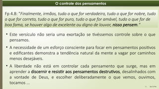 06:12 PM
11
O controle dos pensamentos
Fp 4.8: "Finalmente, irmãos, tudo o que for verdadeiro, tudo o que for nobre, tudo
o que for correto, tudo o que for puro, tudo o que for amável, tudo o que for de
boa fama, se houver algo de excelente ou digno de louvor, nisso pensem."
• Este versículo não seria uma exortação se tivéssemos controle sobre o que
pensamos.
• A necessidade de um esforço consciente para focar em pensamentos positivos
e edificantes demonstra a tendência natural da mente a vagar por caminhos
menos desejáveis.
• A liberdade não está em controlar cada pensamento que surge, mas em
aprender a discernir e resistir aos pensamentos destrutivos, desalinhados com
a vontade de Deus, e escolher deliberadamente o que vemos, ouvimos,
tocamos ...
 