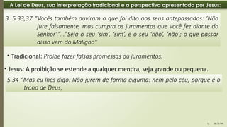 06:12 PM
12
A Lei de Deus, sua interpretação tradicional e a perspectiva apresentada por Jesus:
• Jesus: A proibição se estende a qualquer mentira, seja grande ou pequena.
3. 5.33,37 “Vocês também ouviram o que foi dito aos seus antepassados: ‘Não
jure falsamente, mas cumpra os juramentos que você fez diante do
Senhor’.”...”Seja o seu ‘sim’, ‘sim’, e o seu ‘não’, ‘não’; o que passar
disso vem do Maligno”
5.34 “Mas eu lhes digo: Não jurem de forma alguma: nem pelo céu, porque é o
trono de Deus;
• Tradicional: Proíbe fazer falsas promessas ou juramentos.
 