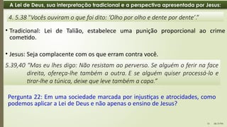 06:13 PM
13
A Lei de Deus, sua interpretação tradicional e a perspectiva apresentada por Jesus:
• Jesus: Seja complacente com os que erram contra você.
4. 5.38 "Vocês ouviram o que foi dito: ‘Olho por olho e dente por dente’.”
5.39,40 “Mas eu lhes digo: Não resistam ao perverso. Se alguém o ferir na face
direita, ofereça-lhe também a outra. E se alguém quiser processá-lo e
tirar-lhe a túnica, deixe que leve também a capa.”
• Tradicional: Lei de Talião, estabelece uma punição proporcional ao crime
cometido.
Pergunta 22: Em uma sociedade marcada por injustiças e atrocidades, como
podemos aplicar a Lei de Deus e não apenas o ensino de Jesus?
 