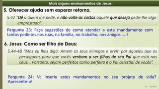 06:13 PM
14
Mais alguns ensinamentos de Jesus:
5.42 “Dê a quem lhe pede, e não volte as costas àquele que deseja pedir-lhe algo
emprestado".
5. Oferecer ajuda sem esperar retorno.
Pergunta 23: Faça sugestões de como atender a este mandamento com
tantos pedintes nas ruas, na família, no trabalho, nos amigos ....?
5.44-48 “Mas eu lhes digo: Amem os seus inimigos e orem por aqueles que os
perseguem, para que vocês venham a ser filhos de seu Pai que está nos
céus... Portanto, sejam perfeitos como perfeito é o Pai celestial de vocês”.
6. Jesus: Como ser filho de Deus:
Pergunta 24: Vc inseriu estes mandamentos no seu projeto de vida?
Apresente-o!
 
