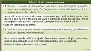 06:13 PM
15
Sobre a ajuda aos necessitados
• Jesus não está prometendo uma recompensa por praticar boas obras, mas
dizendo que quem o faz para ser visto e admirado pelos outros não terá as
recompensas de quem O segue, tais como paz interior, alegria, amor ...
• Mas em seguida jesus afirma:
6.1 "Tenham o cuidado de não praticar suas ‘obras de justiça’ diante dos outros
para serem vistos por eles. Se fizerem isso, vocês não terão nenhuma
recompensa do Pai celestial.”
6.4 “de forma que você preste a sua ajuda em segredo. E seu Pai, que vê o que é
feito em segredo, o recompensará”.
• A recompensa pela prática da ajuda não está nas honras e elogios dos outros,
mas na aprovação de Deus e na realização pessoal que Ele concede.
• A mesma orientação sobre orar e jejuar
 