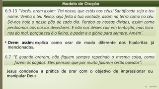 06:13 PM
16
Modelo de Oração
• Orem assim: explica como orar de modo diferente dos hipócritas já
mencionados.
6.9-13 “Vocês, orem assim: ‘Pai nosso, que estás nos céus! Santificado seja o teu
nome. Venha o teu Reino; seja feita a tua vontade, assim na terra como no céu.
Dá-nos hoje o nosso pão de cada dia. Perdoa as nossas dívidas, assim como
perdoamos aos nossos devedores. E não nos deixes cair em tentação, mas livra-
nos do mal, porque teu é o Reino, o poder e a glória para sempre. Amém’.
6.7 “E quando orarem, não fiquem sempre repetindo a mesma coisa, como
fazem os pagãos. Eles pensam que por muito falarem serão ouvidos”.
Jesus condenou a prática de orar com o objetivo de impressionar ou
manipular Deus.
 