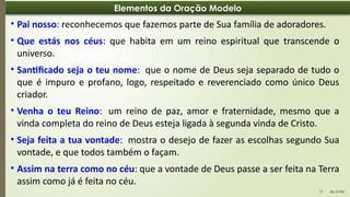 06:13 PM
17
Elementos da Oração Modelo
• Pai nosso: reconhecemos que fazemos parte de Sua família de adoradores.
• Que estás nos céus: que habita em um reino espiritual que transcende o
universo.
• Santificado seja o teu nome: que o nome de Deus seja separado de tudo o
que é impuro e profano, logo, respeitado e reverenciado como único Deus
criador.
• Venha o teu Reino: um reino de paz, amor e fraternidade, mesmo que a
vinda completa do reino de Deus esteja ligada à segunda vinda de Cristo.
• Seja feita a tua vontade: mostra o desejo de fazer as escolhas segundo Sua
vontade, e que todos também o façam.
• Assim na terra como no céu: que a vontade de Deus passe a ser feita na Terra
assim como já é feita no céu.
 