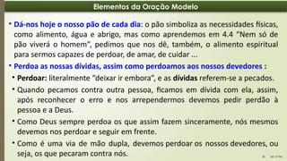 06:13 PM
18
Elementos da Oração Modelo
• Dá-nos hoje o nosso pão de cada dia: o pão simboliza as necessidades físicas,
como alimento, água e abrigo, mas como aprendemos em 4.4 “Nem só de
pão viverá o homem”, pedimos que nos dê, também, o alimento espiritual
para sermos capazes de perdoar, de amar, de cuidar ...
• Perdoa as nossas dívidas, assim como perdoamos aos nossos devedores :
• Perdoar: literalmente “deixar ir embora”, e as dívidas referem-se a pecados.
• Quando pecamos contra outra pessoa, ficamos em dívida com ela, assim,
após reconhecer o erro e nos arrependermos devemos pedir perdão à
pessoa e a Deus.
• Como Deus sempre perdoa os que assim fazem sinceramente, nós mesmos
devemos nos perdoar e seguir em frente.
• Como é uma via de mão dupla, devemos perdoar os nossos devedores, ou
seja, os que pecaram contra nós.
 