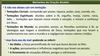 06:13 PM
19
Elementos da Oração Modelo
• E não nos deixes cair em tentação:
• Tentações Carnais: compulsão por prazer, riqueza, poder, sexo, comida, etc.
• Tentações Espirituais: dúvidas sobre a fé, orgulho, inveja, ciúme, raiva,
ódio ... tentações que atacam nossa mente e coração, e minam a confiança
em Deus.
• Tentações do Mundo: as pressões sociais, as filosofias contrárias à fé, as
ideologias que negam a existência de Deus, tentações que nos levam a
conformarmo-nos com o mundo e a negligenciar nossos valores cristãos.
• mas livra-nos do mal: podendo se referir:
• Ao diabo, a força personificada do mal que busca desviar os fiéis.
• A ações, pensamentos e influências negativas que levam ao pecado.
• A livramento de situações difíceis, perigos e sofrimento.
 
