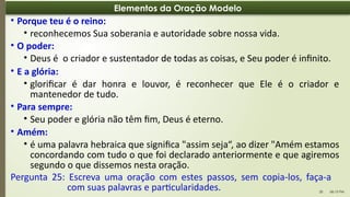 06:13 PM
20
Elementos da Oração Modelo
• Porque teu é o reino:
• reconhecemos Sua soberania e autoridade sobre nossa vida.
• O poder:
• Deus é o criador e sustentador de todas as coisas, e Seu poder é infinito.
• E a glória:
• glorificar é dar honra e louvor, é reconhecer que Ele é o criador e
mantenedor de tudo.
• Para sempre:
• Seu poder e glória não têm fim, Deus é eterno.
• Amém:
• é uma palavra hebraica que significa "assim seja“, ao dizer "Amém estamos
concordando com tudo o que foi declarado anteriormente e que agiremos
segundo o que dissemos nesta oração.
Pergunta 25: Escreva uma oração com estes passos, sem copia-los, faça-a
com suas palavras e particularidades.
 