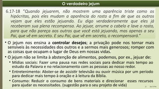 06:13 PM
21
O verdadeiro jejum
• O jejum nos ensina a controlar desejos; a privação pode nos tornar mais
sensíveis às necessidades dos outros e a sermos mais generosos; romper com
as coisas que ocupam o lugar de Deus em nossas vidas.
• O jejum não se limita à abstenção de alimentos, podemos, por ex., jejuar de:
6.17-18 “Quando jejuarem, não mostrem uma aparência triste como os
hipócritas, pois eles mudam a aparência do rosto a fim de que os outros
vejam que eles estão jejuando. Eu digo verdadeiramente que eles já
receberam sua plena recompensa. Ao jejuar, arrume o cabelo e lave o rosto,
para que não pareça aos outros que você está jejuando, mas apenas a seu
Pai, que vê em secreto. E seu Pai, que vê em secreto, o recompensará.”
• Mídias sociais: Fazer uma pausa nas redes sociais para dedicar mais tempo ao
estudo da Palavra e no relacionamento com as pessoas ao nosso redor.
• Entretenimento: Abster-se de assistir televisão ou ouvir música por um período
para dedicar mais tempo à oração e à leitura da Bíblia.
• Consumo: Reduzir o consumo de bens materiais e direcionar esses recursos
para ajudar os necessitados. (sugestão para o seu projeto de vida)
 