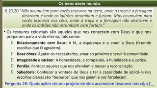 06:13 PM
22
Os bens deste mundo.
• Os tesouros celestiais são aqueles que nos conectam com Deus e que nos
preparam para a vida eterna, tais como:
6.19,20 "Não acumulem para vocês tesouros na terra, onde a traça e a ferrugem
destroem e onde os ladrões arrombam e furtam. Mas acumulem para
vocês tesouros nos céus, onde a traça e a ferrugem não destroem e
onde os ladrões não arrombam nem furtam.”
📌 Relacionamento com Deus: A fé, a esperança e o amor a Deus (fazendo
escolhas que O agradem).
📌 Boas obras: Ajudar os necessitados, amar ao próximo e servir à comunidade.
📌 Integridade e caráter: A honestidade, a compaixão, a humildade e a justiça.
📌 Perdão: Perdoar aqueles que nos ofendem e buscar a reconciliação.
📌 Sabedoria: Conhecer a vontade de Deus e ter a capacidade de aplicá-la nas
escolhas diárias são “tesouros” que nos guiam e nos fortalecem.
Pergunta 26: Quais ações do seu projeto de vida acumulam tesouros nos céus?
 