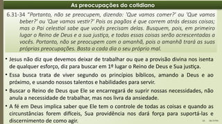 06:13 PM
23
As preocupações do cotidiano
6.31-34 “Portanto, não se preocupem, dizendo: 'Que vamos comer?' ou 'Que vamos
beber?' ou 'Que vamos vestir?' Pois os pagãos é que correm atrás dessas coisas;
mas o Pai celestial sabe que vocês precisam delas. Busquem, pois, em primeiro
lugar o Reino de Deus e a sua justiça, e todas essas coisas serão acrescentadas a
vocês. Portanto, não se preocupem com o amanhã, pois o amanhã trará as suas
próprias preocupações. Basta a cada dia o seu próprio mal.
• Jesus não diz que devemos deixar de trabalhar ou que a provisão divina nos isenta
de qualquer esforço, diz para buscar em 1º lugar o Reino de Deus e Sua justiça.
• Essa busca trata de viver segundo os princípios bíblicos, amando a Deus e ao
próximo, e usando nossos talentos e habilidades para servir.
• Buscar o Reino de Deus que Ele se encarregará de suprir nossas necessidades, não
anula a necessidade de trabalhar, mas nos livra da ansiedade.
• A fé em Deus implica saber que Ele tem o controle de todas as coisas e quando as
circunstâncias forem difíceis, Sua providência nos dará força para suportá-las e
discernimento de como agir.
 