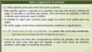 06:13 PM
24
Sobre o julgamento do próximo
• Não significa ignorar o pecado ou a injustiça, mas que não temos o direito de
julgar as decisões e escolhas dos outros, nem com base em padrões, critérios
e valores quer pessoais, quer cristãos.
• A medida (o rigor) que usarmos para julgar os outros será usada para nos
julgar.
• Ao evitar julgar construímos relacionamentos saudáveis e significativos.
7.1 "Não julguem, para que vocês não sejam julgados.
Jo 3.18 “Quem nele crê não é condenado, mas quem não crê já está condenado,
por não crer no nome do Filho Unigênito de Deus.”
• A fé em Jesus nos livra das consequências divinas do pecado, mas não nos
isenta de viver uma vida que Lhe agrade, o que inclui amar ao próximo,
perdoar e não julgar as escolhas dos outros.
 