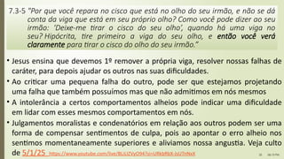 06:13 PM
25
• Jesus ensina que devemos 1º remover a própria viga, resolver nossas falhas de
caráter, para depois ajudar os outros nas suas dificuldades.
• Ao criticar uma pequena falha do outro, pode ser que estejamos projetando
uma falha que também possuímos mas que não admitimos em nós mesmos
• A intolerância a certos comportamentos alheios pode indicar uma dificuldade
em lidar com esses mesmos comportamentos em nós.
• Julgamentos moralistas e condenatórios em relação aos outros podem ser uma
forma de compensar sentimentos de culpa, pois ao apontar o erro alheio nos
sentimos momentaneamente superiores e aliviamos nossa angustia. Veja culto
de 5/1/25 https://www.youtube.com/live/BLiLIZVyO94?si=URkbRbX-JsUTnNxX
7.3-5 "Por que você repara no cisco que está no olho do seu irmão, e não se dá
conta da viga que está em seu próprio olho? Como você pode dizer ao seu
irmão: ‘Deixe-me tirar o cisco do seu olho’, quando há uma viga no
seu? Hipócrita, tire primeiro a viga do seu olho, e então você verá
claramente para tirar o cisco do olho do seu irmão.”
 