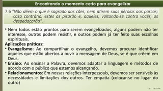 06:13 PM
26
Encontrando o momento certo para evangelizar
• Nem todos estão prontos para serem evangelizados, alguns podem não ter
interesse, outros podem resistir, e outros podem já ter feito suas escolhas
espirituais.
Aplicações práticas:
• Evangelismo: Ao compartilhar o evangelho, devemos procurar identificar
aqueles que estão abertos a ouvir a mensagem de Deus, se é que crêem em
Deus.
• Ensino: Ao ensinar a Palavra, devemos adaptar a linguagem e métodos de
acordo com o público que estamos alcançando.
• Relacionamentos: Em nossas relações interpessoais, devemos ser sensíveis às
necessidades e limitações dos outros. Ter empatia (colocar-se no lugar do
outro)
7.6 "Não dêem o que é sagrado aos cães, nem atirem suas pérolas aos porcos;
caso contrário, estes as pisarão e, aqueles, voltando-se contra vocês, os
despedaçarão".
 
