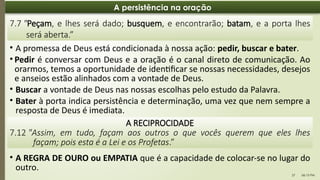06:13 PM
27
A persistência na oração
• A promessa de Deus está condicionada à nossa ação: pedir, buscar e bater.
• Pedir é conversar com Deus e a oração é o canal direto de comunicação. Ao
orarmos, temos a oportunidade de identificar se nossas necessidades, desejos
e anseios estão alinhados com a vontade de Deus.
• Buscar a vontade de Deus nas nossas escolhas pelo estudo da Palavra.
• Bater à porta indica persistência e determinação, uma vez que nem sempre a
resposta de Deus é imediata.
7.7 "Peçam, e lhes será dado; busquem, e encontrarão; batam, e a porta lhes
será aberta.”
• A REGRA DE OURO ou EMPATIA que é a capacidade de colocar-se no lugar do
outro.
A RECIPROCIDADE
7.12 "Assim, em tudo, façam aos outros o que vocês querem que eles lhes
façam; pois esta é a Lei e os Profetas.”
 