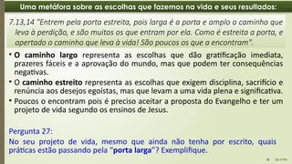 06:13 PM
28
Uma metáfora sobre as escolhas que fazemos na vida e seus resultados:
• O caminho largo representa as escolhas que dão gratificação imediata,
prazeres fáceis e a aprovação do mundo, mas que podem ter consequências
negativas.
• O caminho estreito representa as escolhas que exigem disciplina, sacrifício e
renúncia aos desejos egoístas, mas que levam a uma vida plena e significativa.
• Poucos o encontram pois é preciso aceitar a proposta do Evangelho e ter um
projeto de vida segundo os ensinos de Jesus.
7.13,14 "Entrem pela porta estreita, pois larga é a porta e amplo o caminho que
leva à perdição, e são muitos os que entram por ela. Como é estreita a porta, e
apertado o caminho que leva à vida! São poucos os que a encontram".
Pergunta 27:
No seu projeto de vida, mesmo que ainda não tenha por escrito, quais
práticas estão passando pela “porta larga”? Exemplifique.
 