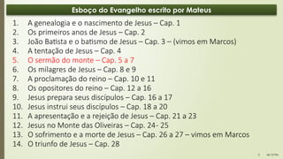 06:12 PM
3
Esboço do Evangelho escrito por Mateus
1. A genealogia e o nascimento de Jesus – Cap. 1
2. Os primeiros anos de Jesus – Cap. 2
3. João Batista e o batismo de Jesus – Cap. 3 – (vimos em Marcos)
4. A tentação de Jesus – Cap. 4
5. O sermão do monte – Cap. 5 a 7
6. Os milagres de Jesus – Cap. 8 e 9
7. A proclamação do reino – Cap. 10 e 11
8. Os opositores do reino – Cap. 12 a 16
9. Jesus prepara seus discípulos – Cap. 16 a 17
10. Jesus instrui seus discípulos – Cap. 18 a 20
11. A apresentação e a rejeição de Jesus – Cap. 21 a 23
12. Jesus no Monte das Oliveiras – Cap. 24- 25
13. O sofrimento e a morte de Jesus – Cap. 26 a 27 – vimos em Marcos
14. O triunfo de Jesus – Cap. 28
 
