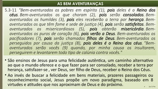 06:12 PM
4
AS BEM AVENTURANÇAS
5.3-11 “Bem-aventurados os pobres em espírito (1), pois deles é o Reino dos
céus. Bem-aventurados os que choram (2), pois serão consolados. Bem-
aventurados os humildes (3), pois eles receberão a terra por herança. Bem-
aventurados os que têm fome e sede de justiça (4), pois serão satisfeitos. Bem-
aventurados os misericordiosos (5), pois obterão misericórdia. Bem-
aventurados os puros de coração (6), pois verão a Deus. Bem-aventurados os
pacificadores (7), pois serão chamados filhos de Deus. Bem-aventurados os
perseguidos por causa da justiça (8), pois deles é o Reino dos céus. "Bem-
aventurados serão vocês (9) quando, por minha causa os insultarem,
perseguirem e levantarem todo tipo de calúnia contra vocês."
• São ensinos de Jesus para uma felicidade autêntica, um caminho alternativo
ao que o mundo oferece e o que fazer para ser consolado, receber a terra por
herança, satisfazer-se , ver Deus, ser filho de Deus, receber o Reino dos Céus.
• Ao invés de buscar a felicidade em bens materiais, prazeres passageiros ou
reconhecimento social, Jesus propõe um novo paradigma, baseado em 8
virtudes e atitudes que nos aproximam de Deus e do próximo.
 