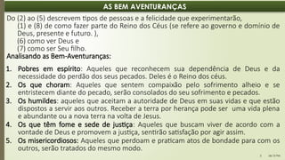 06:12 PM
5
AS BEM AVENTURANÇAS
Do (2) ao (5) descrevem tipos de pessoas e a felicidade que experimentarão,
(1) e (8) de como fazer parte do Reino dos Céus (se refere ao governo e domínio de
Deus, presente e futuro. ),
(6) como ver Deus e
(7) como ser Seu filho.
Analisando as Bem-Aventuranças:
1. Pobres em espírito: Aqueles que reconhecem sua dependência de Deus e da
necessidade do perdão dos seus pecados. Deles é o Reino dos céus.
2. Os que choram: Aqueles que sentem compaixão pelo sofrimento alheio e se
entristecem diante do pecado, serão consolados do seu sofrimento e pecados.
3. Os humildes: aqueles que aceitam a autoridade de Deus em suas vidas e que estão
dispostos a servir aos outros. Receber a terra por herança pode ser uma vida plena
e abundante ou a nova terra na volta de Jesus.
4. Os que têm fome e sede de justiça: Aqueles que buscam viver de acordo com a
vontade de Deus e promovem a justiça, sentirão satisfação por agir assim.
5. Os misericordiosos: Aqueles que perdoam e praticam atos de bondade para com os
outros, serão tratados do mesmo modo.
 