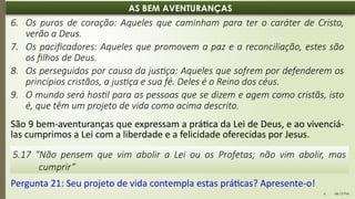 06:12 PM
6
AS BEM AVENTURANÇAS
6. Os puros de coração: Aqueles que caminham para ter o caráter de Cristo,
verão a Deus.
7. Os pacificadores: Aqueles que promovem a paz e a reconciliação, estes são
os filhos de Deus.
8. Os perseguidos por causa da justiça: Aqueles que sofrem por defenderem os
princípios cristãos, a justiça e sua fé. Deles é o Reino dos céus.
9. O mundo será hostil para as pessoas que se dizem e agem como cristãs, isto
é, que têm um projeto de vida como acima descrito.
São 9 bem-aventuranças que expressam a prática da Lei de Deus, e ao vivenciá-
las cumprimos a Lei com a liberdade e a felicidade oferecidas por Jesus.
5.17 "Não pensem que vim abolir a Lei ou os Profetas; não vim abolir, mas
cumprir”
Pergunta 21: Seu projeto de vida contempla estas práticas? Apresente-o!
 