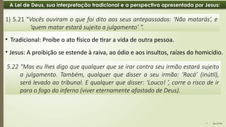 06:12 PM
7
A Lei de Deus, sua interpretação tradicional e a perspectiva apresentada por Jesus:
• Jesus: A proibição se estende à raiva, ao ódio e aos insultos, raízes do homicídio.
1) 5.21 "Vocês ouviram o que foi dito aos seus antepassados: ‘Não matarás’, e
‘quem matar estará sujeito a julgamento’ ”.
5.22 “Mas eu lhes digo que qualquer que se irar contra seu irmão estará sujeito
a julgamento. Também, qualquer que disser a seu irmão: ‘Racá’ (inútil),
será levado ao tribunal. E qualquer que disser: ‘Louco! ’, corre o risco de ir
para o fogo do inferno (viver eternamente afastado de Deus).
• Tradicional: Proíbe o ato físico de tirar a vida de outra pessoa.
 