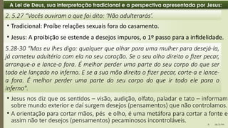 06:12 PM
8
A Lei de Deus, sua interpretação tradicional e a perspectiva apresentada por Jesus:
• Jesus: A proibição se estende a desejos impuros, o 1º passo para a infidelidade.
2. 5.27 “Vocês ouviram o que foi dito: ‘Não adulterarás’.
5.28-30 “Mas eu lhes digo: qualquer que olhar para uma mulher para desejá-la,
já cometeu adultério com ela no seu coração. Se o seu olho direito o fizer pecar,
arranque-o e lance-o fora. É melhor perder uma parte do seu corpo do que ser
todo ele lançado no inferno. E se a sua mão direita o fizer pecar, corte-a e lance-
a fora. É melhor perder uma parte do seu corpo do que ir todo ele para o
inferno".
• Tradicional: Proíbe relações sexuais fora do casamento.
• Jesus nos diz que os sentidos – visão, audição, olfato, paladar e tato – informam
sobre mundo exterior e daí surgem desejos (pensamentos) que não controlamos.
• A orientação para cortar mãos, pés e olho, é uma metáfora para cortar a fonte e
assim não ter desejos (pensamentos) pecaminosos incontroláveis.
 